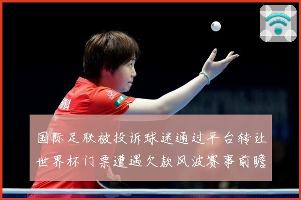 国际足联被投诉球迷通过平台转让世界杯门票遭遇欠款风波赛事前瞻-深度解析