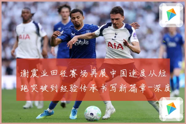 谢震业田径赛场再展中国速度从短跑突破到经验传承书写新篇章-深度解析