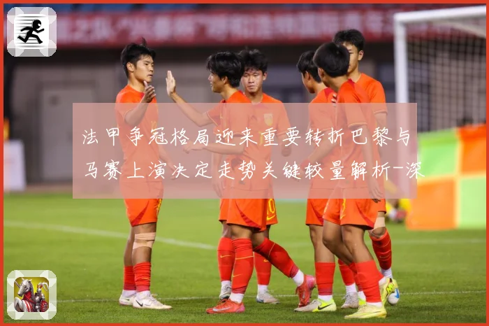法甲争冠格局迎来重要转折巴黎与马赛上演决定走势关键较量解析-深度解析