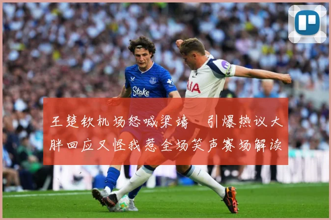 王楚钦机场怒喊梁靖崑引爆热议大胖回应又怪我惹全场笑声赛场解读-深度解析