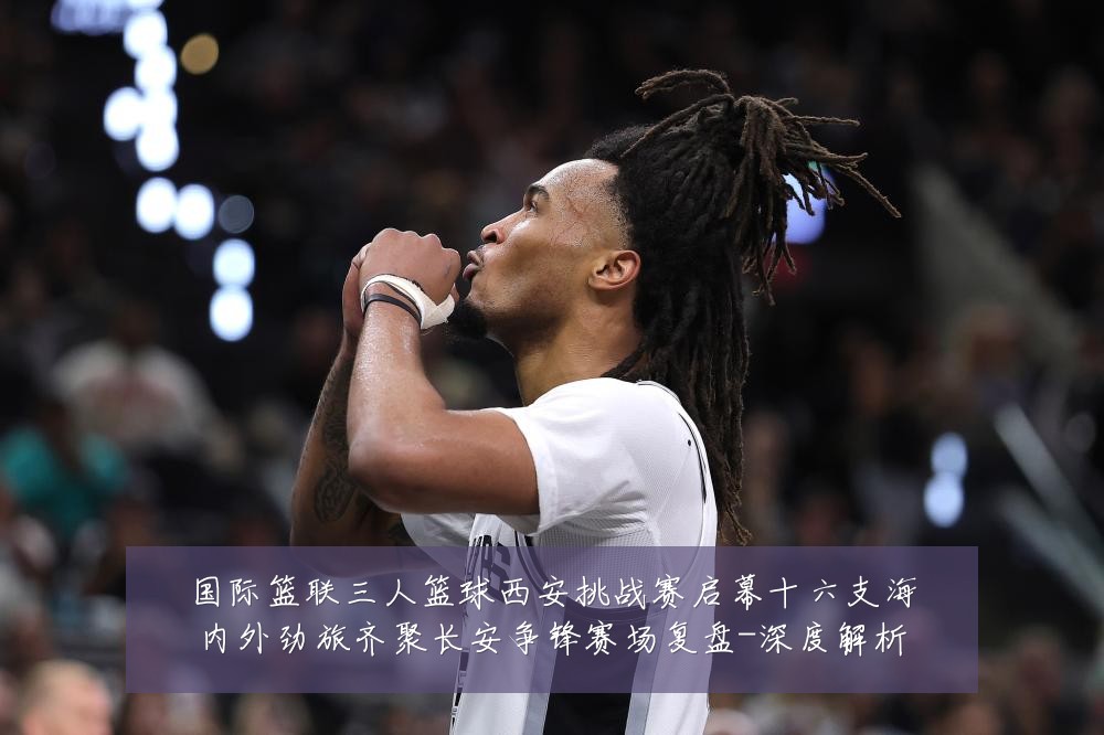 国际篮联三人篮球西安挑战赛启幕十六支海内外劲旅齐聚长安争锋赛场复盘-深度解析
