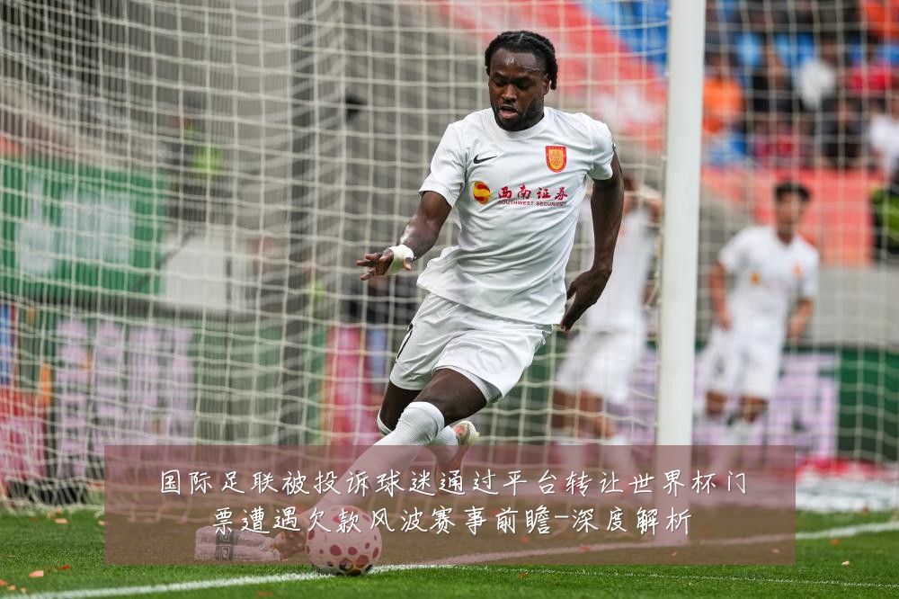 国际足联被投诉球迷通过平台转让世界杯门票遭遇欠款风波赛事前瞻-深度解析