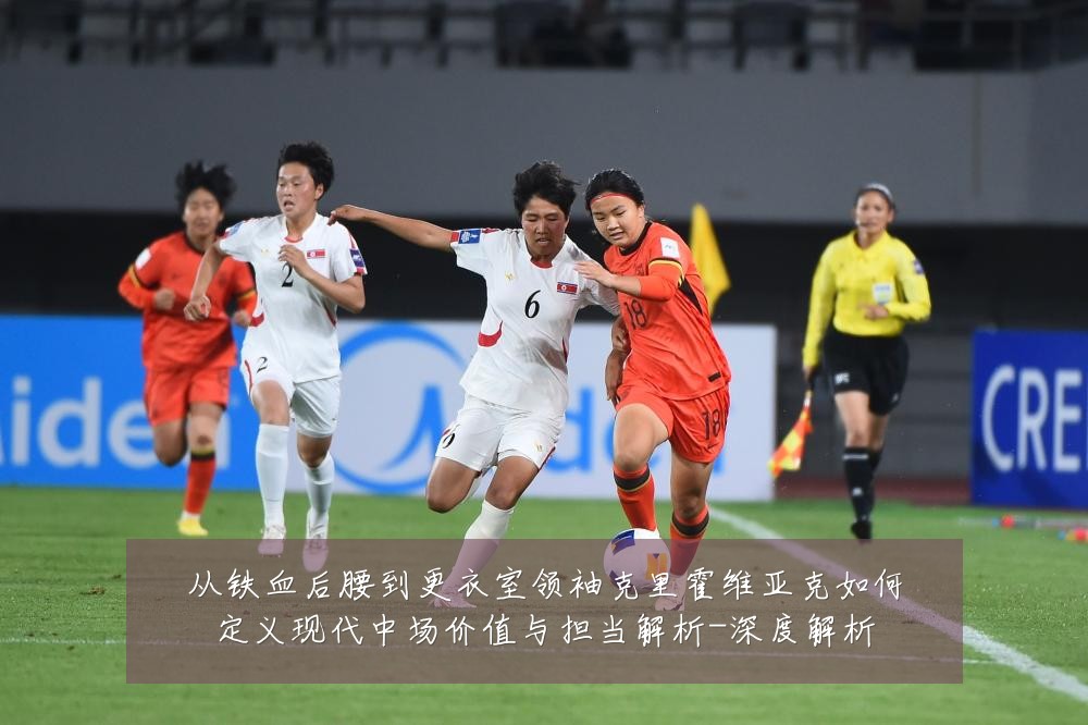 从铁血后腰到更衣室领袖克里霍维亚克如何定义现代中场价值与担当解析-深度解析