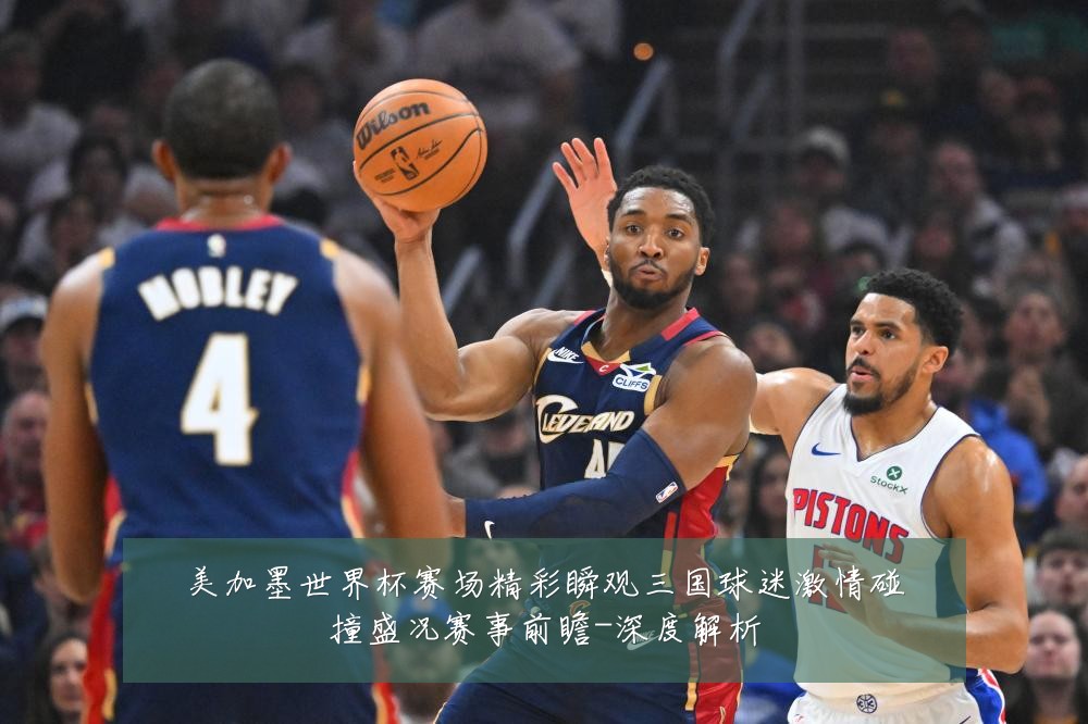 美加墨世界杯赛场精彩瞬观三国球迷激情碰撞盛况赛事前瞻-深度解析